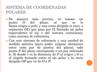 SISTEMA DE COORDENADAS
POLARES
 De manera más precisa, se toman: un
punto O del plano, al que se le
llama origen o polo, y una recta dirigida (o rayo, o
segmento OL) que pasa por O, llamada eje polar
(equivalente al eje x del sistema cartesiano),
como sistema de referencia.
 Con este sistema de referencia y una unidad de
medida métrica (para poder asignar distancias
entre cada par de puntos del plano), todo
punto P del plano corresponde a un par ordenado
(r, θ) donde r es la distancia de P al origen y θ es
el ángulo formado entre el eje polar y la recta
dirigida OP que va de O a P.
 