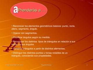 Prenderás a …

• Reconocer los elementos geométricos básicos: punto, recta,
plano, segmento, ángulo.
• Operar con segmentos.
• Clasificar ángulos según su medida.
• Reconocer los distintos tipos de triángulos en relación a sus
lados y a sus ángulos.
• Construir triángulos a partir de distintos elementos.
• Distinguir los distintos puntos y rectas notables de un
triángulo, conociendo sus propiedades.

Friday, November 29, 2013

Mikel Fernández

4

 