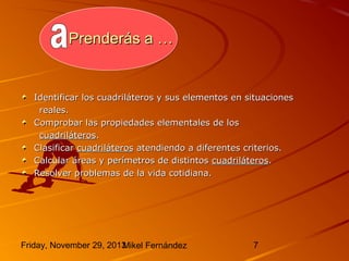 Prenderás a …

Identificar los cuadriláteros y sus elementos en situaciones
reales.
Comprobar las propiedades elementales de los
cuadriláteros.
Clasificar cuadriláteros atendiendo a diferentes criterios.
Calcular áreas y perímetros de distintos cuadriláteros.
Resolver problemas de la vida cotidiana.

Friday, November 29, 2013
Mikel Fernández

7

 