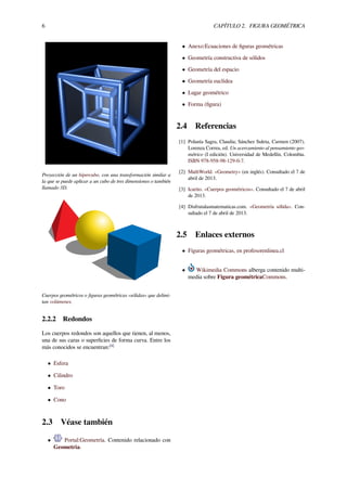6 CAPÍTULO 2. FIGURA GEOMÉTRICA
Proyección de un hipercubo, con una transformación similar a
la que se puede aplicar a un cubo de tres dimensiones o también
llamado 3D.
Cuerpos geométricos o ﬁguras geométricas «sólidas» que delimi-
tan volúmenes.
2.2.2 Redondos
Los cuerpos redondos son aquellos que tienen, al menos,
una de sus caras o superﬁcies de forma curva. Entre los
más conocidos se encuentran:[4]
• Esfera
• Cilindro
• Toro
• Cono
2.3 Véase también
• Portal:Geometría. Contenido relacionado con
Geometría.
• Anexo:Ecuaciones de ﬁguras geométricas
• Geometría constructiva de sólidos
• Geometría del espacio
• Geometría euclídea
• Lugar geométrico
• Forma (ﬁgura)
2.4 Referencias
[1] Polanía Sagra, Claudia; Sánchez Suleta, Carmen (2007).
Lorenza Correa, ed. Un acercamiento al pensamiento geo-
métrico (I edición). Universidad de Medellín, Colombia.
ISBN 978-958-98-129-0-7.
[2] MathWorld. «Geometry» (en inglés). Consultado el 7 de
abril de 2013.
[3] Icarito. «Cuerpos geométricos». Consultado el 7 de abril
de 2013.
[4] Disfrutalasmatematicas.com. «Geometría sólida». Con-
sultado el 7 de abril de 2013.
2.5 Enlaces externos
• Figuras geométricas, en profesorenlinea.cl
• Wikimedia Commons alberga contenido multi-
media sobre Figura geométricaCommons.
 