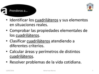 • Identificar los cuadriláteros y sus elementos
en situaciones reales.
• Comprobar las propiedades elementales de
los cuadriláteros.
• Clasificar cuadriláteros atendiendo a
diferentes criterios.
• Calcular áreas y perímetros de distintos
cuadriláteros.
• Resolver problemas de la vida cotidiana.
13/05/2016 Adrian eta Marcos 7
Prenderas a…
 