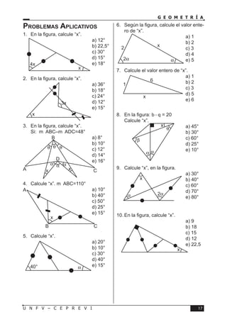17U N F V – C E P R E V I
G E O M E T R Í A
Problemas Aplicativos
1.	 En la figura, calcule “x”.
a) 12°	
b) 22,5°	
c) 30°	
d) 15°	
e) 18°
2.	 En la figura, calcule “x”.
a) 36°	
b) 18°	
c) 24°	
d) 12°	
e) 15°
3.	 En la figura, calcule “x”.
Si: mABC–mADC=48°
a) 8°	
b) 10°	
c) 12°	
d) 14°	
e) 16°
4.	 Calcule “x”. mABC=110°
a) 10°	
b) 40°	
c) 50°	
d) 25°	
e) 15°
5.	 Calcule “x”.
a) 20°	
b) 10°	
c) 30°	
d) 40°	
e) 15°
6.	 Según la figura, calcule el valor ente-
ro de “x”.
a) 1	
b) 2	
c) 3	
d) 4	
e) 5
7.	 Calcule el valor entero de “x”.
a) 1	
b) 2	
c) 3	
d) 5	
e) 6
8.	 En la figura: b - q = 20
Calcule “x”.
a) 45°	
b) 30°	
c) 60°	
d) 25°	
e) 10°
9.	 Calcule “x”, en la figura.
a) 30°	
b) 40°	
c) 60°	
d) 70°	
e) 80°
10.	En la figura, calcule “x”.
a) 9	
b) 18	
c) 15	
d) 12	
e) 22,5
4x
x
3x
x
D
CA
B
x x
θ θ
αα α
θ
A
CB
x
40° α
2
x
α2α
1
6
x
α
β
θ
α
x
2αα
x
x
 