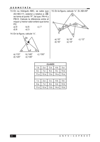 U N F V – C E P R E V I20
G E O M E T R Í A
CLAVES
1.b 2.a 3.a 4.b 5.a
6.c 7.e 8.e 9.c 10.e
11.a 12.a 13.e 14.a 15.e
1.c 2.a 3.c 4.b 5.b
6.a 7.d 8.b 9.d 10.b
11.d 12.a 13.b 14.d 15.b
13.	En su triángulo ABC, se sabe que
AC+BC=11, exterior y relativo a AB
se toma el punto “P”, tal que: PA=4 y
PB=5. Calcule la diferencia entre el
mayor y menor valor entero que toma
PC.
a) 9	 b) 6	 c) 7	
d) 8	 e) 3
14.	En la figura, calcule “x”.
a) 110°	 b) 140°	 c) 150°	
d) 120°	 e) 130°
15.	En la figura, calcule “x”. Si: AB=AP
a) 10°	 b) 18°	 c) 12°	
d) 16°	 e) 14°
a a
x
b
5b
3x
x
n n
m m
A
B
P
2θ
α θ θ
α
 