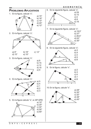 31U N F V – C E P R E V I
G E O M E T R Í A
Problemas Aplicativos
1.	 En la figura, calcule “x”.
a) 15°	
b) 18°	
c) 10°	
d) 20°	
e) 12°
2.	 En la figura, calcule “x”.
a) 9°	 b) 18°	 c) 12°	
d) 15°	 e) 10°
3.	 En la figura, calcule “x”.
a) 8	
b) 15	
c) 12	
d) 10	
e) 9
4.	 En la figura, calcule “x”.
a) 5	
b) 4	
c) 1	
d) 2	
e) 3
5.	 En la figura calcule “x”, si: AP=2PD
a) 10°	
b) 20°	
c) 30°	
d) 50°	
e) 60°
6.	 En la siguiente figura, calcule “x”.
a) 24	
b) 12	
c) 4	
d) 8	
e) 16
7.	 En la siguiente figura, calcule “x”.
a) 18,5°	
b) 37°	
c) 26,5°	
d) 53°	
e) 30°
8.	 En la siguiente figura, calcule “x”.
a) 2	
b) 4	
c) 3	
d) 5	
e) 6
9.	 En la figura, calcule “x”.
a) 2	
b) 3	
c) 4	
d) 1	
e) 6
10.	En la figura, calcule “x”.
a) 28°	
b) 30°	
c) 32°	
d) 38°	
e) 45°
α α
x
4x
α
α α
α
x10°
3x
3x
x
12
A P
B
x
C
D
α
α
θ
θ
8
x
3α 2α
α
3
5
x
α
α
2
x
α
α
2
x3x
x
 