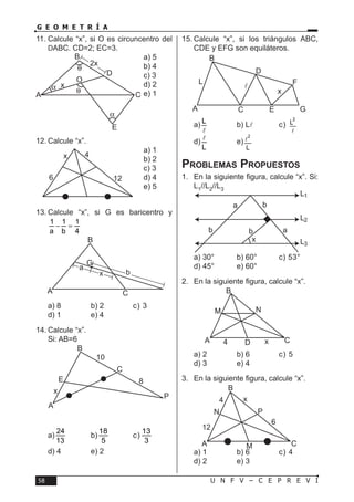 U N F V – C E P R E V I58
G E O M E T R Í A
11.	Calcule “x”, si O es circuncentro del
DABC. CD=2; EC=3.
a) 5	
b) 4	
c) 3	
d) 2	
e) 1
12.	Calcule “x”.
a) 1	
b) 2	
c) 3	
d) 4	
e) 5
13.	Calcule “x”, si G es baricentro y
1 1 1
a b 4
− =
a) 8	 b) 2	 c) 3	
d) 1	 e) 4
14.	Calcule “x”.
Si: AB=6
a)
24
13
	b)
18
5
	c)
13
3
	
d) 4	 e) 2
15.	Calcule “x”, si los triángulos ABC,
CDE y EFG son equiláteros.
a) L
l
	 b) Ll	c)
2
L
l
	
d)
L
l
	e)
2
L
l
Problemas Propuestos
1.	 En la siguiente figura, calcule “x”. Si:
L1//L2//L3
a) 30°	 b) 60°	 c) 53°	
d) 45°	 e) 60°
2.	 En la siguiente figura, calcule “x”.
a) 2	 b) 6	 c) 5	
d) 3	 e) 4
3.	 En la siguiente figura, calcule “x”.
a) 1	 b) 6	 c) 4	
d) 2	 e) 3
x
2x
O
A C
B
E
D
α
α
θ
θ
12
4x
6
a
b
G
A
B
C
x
10
8
C
E
x
A
B
P
C GEA
B
D
L

x
F
a
ab
b
b
x
L1
L2
L3
M
B
A 4 xD C
N
4
12
6
x
P
B
N
A CM
 