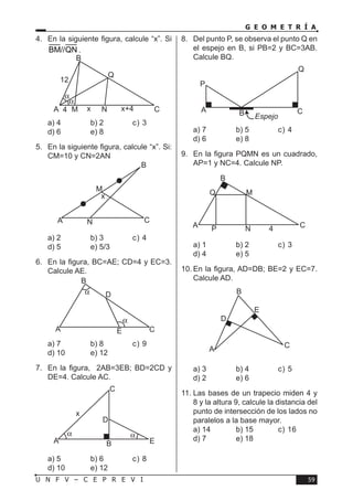 59U N F V – C E P R E V I
G E O M E T R Í A
4.	 En la siguiente figura, calcule “x”. Si
BM//QN .
a) 4	 b) 2	 c) 3	
d) 6	 e) 8
5.	 En la siguiente figura, calcule “x”. Si:
CM=10 y CN=2AN
a) 2	 b) 3	 c) 4	
d) 5	 e) 5/3
6.	 En la figura, BC=AE; CD=4 y EC=3.
Calcule AE.
a) 7	 b) 8	 c) 9	
d) 10	 e) 12
7.	 En la figura, 2AB=3EB; BD=2CD y
DE=4. Calcule AC.
a) 5	 b) 6	 c) 8	
d) 10	 e) 12
8.	 Del punto P, se observa el punto Q en
el espejo en B, si PB=2 y BC=3AB.
Calcule BQ.
a) 7	 b) 5	 c) 4	
d) 6	 e) 8
9.	 En la figura PQMN es un cuadrado,
AP=1 y NC=4. Calcule NP.
a) 1	 b) 2	 c) 3	
d) 4	 e) 5
10.	En la figura, AD=DB; BE=2 y EC=7.
Calcule AD.
a) 3	 b) 4	 c) 5	
d) 2	 e) 6
11.	Las bases de un trapecio miden 4 y
8 y la altura 9, calcule la distancia del
punto de intersección de los lados no
paralelos a la base mayor.
a) 14	 b) 15	 c) 16	
d) 7	 e) 18
4
12
x x+4
Q
B
α
α
MA CN
x
M
A C
B
N
α
α
A C
B
D
E
α α
x
A B E
C
D
A B Espejo
Q
P
C
A C4
B
Q
P N
M
A
B
E
C
D
 