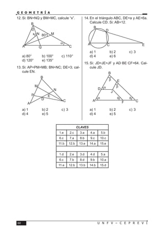U N F V – C E P R E V I60
G E O M E T R Í A
12.	Si: BN=NQ y BM=MC, calcule “x”.
a) 80°	 b) 100°	 c) 110°	
d) 120°	 e) 135°
13.	Si: AP=PM=MB; BN=NC; DE=3; cal-
cule EN.
a) 1	 b) 2	 c) 3	
d) 4	 e) 5
14.	En el triángulo ABC, DE=a y AE=6a.
Calcule CD. Si: AB=12.
a) 1	 b) 2	 c) 3	
d) 4	 e) 6
15.	Si: JD=JE=JF y AD·BE·CF=64. Cal-
cule JD.
a) 1	 b) 2	 c) 3	
d) 4	 e) 5
α
α
A C
B
MN
Q
80°x
D
P
A
C
B
M
N
E
D
C EA
B
D
β
β
α
φ φα
C
E
FA
B
J
CLAVES
1.e 2.c 3.a 4.a 5.b
6.c 7.a 8.b 9.c 10.c
11.b 12.b 13.e 14.a 15.e
1.d 2.e 3.d 4.d 5.a
6.c 7.b 8.d 9.b 10.a
11.e 12.b 13.b 14.b 15.d
 