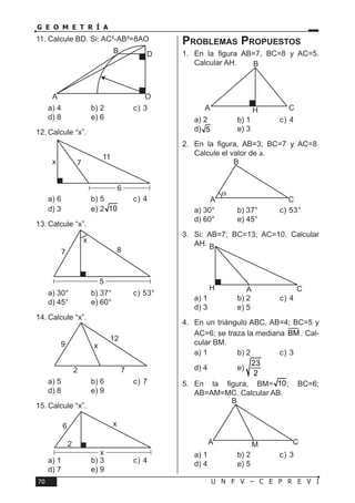 U N F V – C E P R E V I70
G E O M E T R Í A
11.	Calcule BD. Si: AC²-AB²=8AO
a) 4	 b) 2	 c) 3	
d) 8	 e) 6
12.	Calcule “x”.
a) 6	 b) 5	 c) 4	
d) 3	 e) 2 10
13.	Calcule “x”.
a) 30°	 b) 37°	 c) 53°	
d) 45°	 e) 60°
14.	Calcule “x”.
a) 5	 b) 6	 c) 7	
d) 8	 e) 9
15.	Calcule “x”.
a) 1	 b) 3	 c) 4	
d) 7	 e) 9
Problemas Propuestos
1.	 En la figura AB=7, BC=8 y AC=5.
Calcular AH.
a) 2	 b) 1	 c) 4	
d) 5	 e) 3
2.	 En la figura, AB=3; BC=7 y AC=8.
Calcule el valor de a.
a) 30°	 b) 37°	 c) 53°	
d) 60°	 e) 45°
3.	 Si: AB=7; BC=13; AC=10. Calcular
AH.
a) 1	 b) 2	 c) 4	
d) 3	 e) 5
4.	 En un triángulo ABC, AB=4; BC=5 y
AC=6; se traza la mediana BM . Cal-
cular BM.
a) 1	 b) 2	 c) 3	
d) 4	 e)
23
2
5.	 En la figura, BM= 10; BC=6;
AB=AM=MC. Calcular AB.
a) 1	 b) 2	 c) 3	
d) 4	 e) 5
x
7 8
5
x
2 7
12
9
2
6
x
x
B
MA C
A O
DB
x 7
11
6
B
A CH
α
B
A C
A CH
B
 