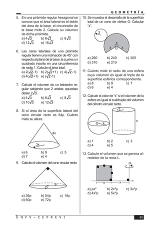 89U N F V – C E P R E V I
G E O M E T R Í A
5.	 En una pirámide regular hexagonal se
conoce que el área lateral es el doble
del área de la base, el circunradio de
la base mide 2. Calcule su volumen
de dicha pirámide.
a) 4 3	 b) 6 3	 c) 8 3 	
d) 12 3	 e) 16 3
6.	Las caras laterales de una pirámide
regular tienen una inclinación de 45° con
respectoalplanodelabase,lacualesun
cuadrado inscrito en una circunferencia
de radio 1. Calcule el área total.
a) 2( 2-1)	 b) 2( 2+1)	 c) 4( 2-1)	
d) 4( 2+1)	 e) ( 2-1)
7.	 Calcule el volumen de un tetraedro re-
gular sabiendo que 2 aristas opuestas
distan 2 3.
a) 4 3	 b) 6 3	 c) 8 3 	
d) 10 3	 e) 12 3
8.	 Si el área de la superficie lateral del
cono circular recto es 84p. Cuánto
mide su altura.
a) 6	 b) 9	 c) 5	
d) 7	 e) 4
9.	 Calcule el volumen del cono circular recto.
a) 36p	 b) 54p	 c) 18p	
d) 60p	 e) 72p
10.	Se muestra el desarrollo de la superficie
total de un cono de vértice O. Calcular
“x”.
a) 260	 b) 240	 c) 300	
d) 310	 e) 210
11.	Cuánto mide el radio de una esfera
cuyo volumen es igual al triple de la
superficie esférica correspondiente.
a) 8	 b) 9	 c) 7	
d) 6	 e) 4
12.	Calcule el valor de “x” si el volumen de la
esfera es igual al cuádruple del volumen
del cilindro circular recto.
a) 1	 b) 2	 c) 3	
d) 4	 e) 5
13.	Calcule el volumen que se genera al-
rededor de la recta L.
a) px³	 b) 2x³p	 c) 3x³p	
d) 4x³p	 e) 5x³p
3x
4x
6
O
2
x
O3 3
x
x
O
3
x x
L
 