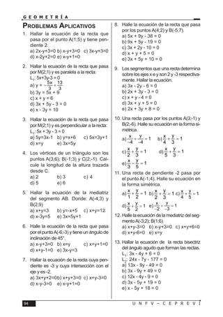 U N F V – C E P R E V I94
G E O M E T R Í A
Problemas Aplicativos
1.	 Hallar la ecuación de la recta que
pasa por el punto A(1;5) y tiene pen-
diente 2.
a) 2x-y+3=0	b) x-y+3=0	 c) 3x-y+3=0	
d) x-2y+2=0	e) x-y+1=0
2.	 Hallar la ecuación de la recta que pasa
por M(2;1) y es paralela a la recta:
L1: 5x+3y-3 = 0
a) y =
5x 13
3 3
− +
b) 3y = 5x + 9
c) x + y = 6
d) 3x + 5y - 3 = 0
e) x - 3y = 10
3.	 Hallar la ecuación de la recta que pasa
por M(2;1) y es perpendicular a la recta:
L1: 5x + 3y - 3 = 0
a) 5y=3x-1	 b) y=x+6	 c) 5x=3y+1	
d) x=y	 e) 3x=5y
4.	 Los vértices de un triángulo son los
puntos A(3;6); B(-1;3) y C(2;-1). Cal-
cule la longitud de la altura trazada
desde C.
a) 2	 b) 3	 c) 4	
d) 5	 e) 6
5.	Hallar la ecuación de la mediatriz
del segmento AB. Donde: A(-4;3) y
B(2;9)
a) x+y=3	 b) y=-x+5	 c) x+y=12	
d) x-3y=5	 e) 3x=5y+1
6.	 Halle la ecuación de la recta que pasa
por el puntoA(-6;-3) y tiene un ángulo de
inclinación de 45°.
a) x-y+3=0	 b) x=y	 c) x+y+1=0	
d) x+y-1=0	 e) 3x-y=3
7.	 Hallar la ecuación de la recta cuya pen-
diente es -3 y cuya intersección con el
eje y es -2.
a) 3x+y+2=0	b) x+y+3=0	 c) x+y-3=0	
d) x-y-3=0	 e) x-y+1=0
8.	 Halle la ecuación de la recta que pasa
por los puntos A(4;2) y B(-5;7).
a) 5x + 9y - 38 = 0
b) 9x + 5y - 19 = 0
c) 3x + 2y - 10 = 0
d) x + y + 5 = 0
e) 3x + 5y + 10 = 0
9.	 Los segmentos que una recta determina
sobre los ejes x e y son 2 y -3 respectiva-
mente. Hallar la ecuación.
a) 3x - 2y - 6 = 0
b) 2x + 3y - 3 = 0
c) x + y - 4 = 0
d) 3x + y + 5 = 0
e) 2x + 3y + 8 = 0
10.	Una recta pasa por los puntos A(3;-1) y
B(2;-6). Halle su ecuación en la forma si-
métrica.
a)
yx
1
4 4
+ =
− −
b)
yx
1
4 3
+ =
c)
yx
1
2 3
+ =	 d)
yx
1
5 3
+ =	
e)
yx
1
3 5
− =
11.	Una recta de pendiente -2 pasa por
el punto A(-1;4). Halle su ecuación en
la forma simétrica.
a)
yx
1
1 2
+ =	b)
yx
1
2 3
+ =	c)
yx
1
4 5
+ =
d)
yx
1
5 2
+ =	e)
yx
1
2 3
+ =
− −
12.	Halle la ecuación de la mediatriz del seg-
mentoA(-3;2); B(1;6).
a) x+y-3=0	 b) x-y+3=0	 c) x+y+6=0	
d) x+y-6=0	 e) x=y
13.	Hallar la ecuación de la recta bisectriz
del ángulo agudo que forman las rectas.
L1: 3x - 4y + 6 = 0
L2: 24x - 7y - 177 = 0
a) 13x - 9y - 49 = 0
b) 3x - 9y + 49 = 0
c) 12x - 4y - 9 = 0
d) 3x - 5y + 19 = 0
e) x - 5y + 18 = 0
 