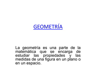 GEOMETRÍA
La geometría es una parte de la
matemática que se encarga de
estudiar las propiedades y las
medidas de una figura en un plano o
en un espacio.
 