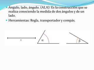  Ángulo, lado, ángulo. (ALA): Es la construcción que se
realiza conociendo la medida de dos ángulos y de un
lado.
 Herramientas: Regla, transportador y compás.
 