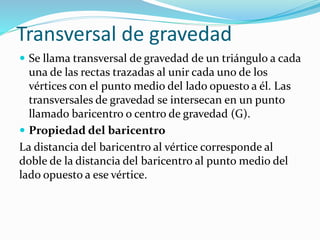 Transversal de gravedad
 Se llama transversal de gravedad de un triángulo a cada
una de las rectas trazadas al unir cada uno de los
vértices con el punto medio del lado opuesto a él. Las
transversales de gravedad se intersecan en un punto
llamado baricentro o centro de gravedad (G).
 Propiedad del baricentro
La distancia del baricentro al vértice corresponde al
doble de la distancia del baricentro al punto medio del
lado opuesto a ese vértice.
 