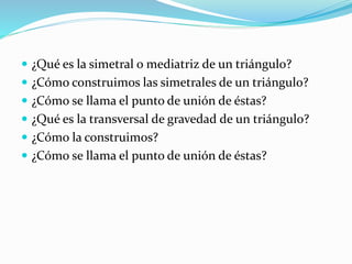  ¿Qué es la simetral o mediatriz de un triángulo?
 ¿Cómo construimos las simetrales de un triángulo?
 ¿Cómo se llama el punto de unión de éstas?
 ¿Qué es la transversal de gravedad de un triángulo?
 ¿Cómo la construimos?
 ¿Cómo se llama el punto de unión de éstas?
 