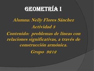 GEOMETRÍA I
Alumna: Nelly Flores Sánchez
Actividad 3
Contenido: problemas de líneas con
relaciones significativas, a través de
construcción armónica.
Grupo 9212
 