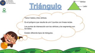 Tiene 3 lados y tres vértices.
Es el polígono que resulta de unir 3 puntos con líneas rectas.
Los puntos de intersección son los vértices y los segmentos son
los lados.
Existen diferente tipos de triángulos.
Vértice
Lado
Ed. Matemática
Primeros Básicos
Prof. Mirza Gutiérrez
 