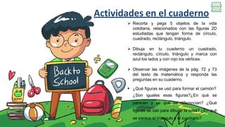 Actividades en el cuaderno
 Recorta y pega 5 objetos de la vida
cotidiana, relacionados con las figuras 2D
estudiadas que tengan forma de círculo,
cuadrado, rectángulo, triángulo.
 Dibuja en tu cuaderno un cuadrado,
rectángulo, círculo, triángulo y marca con
azul los lados y con rojo los vértices.
 Observar las imágenes de la pág. 72 y 73
del texto de matemática y responda las
preguntas en su cuaderno.
 ¿Qué figuras se usó para formar el camión?
¿Son iguales esas figuras?¿En qué se
parecen y en qué se diferencian? ¿Qué
figuras se usó para dibujar la casa? ¿En qué
se parece el triángulo y el cuadrado?
 
