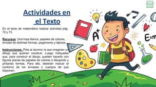 Actividades en
el Texto
En el texto de matemática realizar actividad pág.
72 y 73.
Recursos: Una hoja blanca, papeles de colores,
envase de distintas formas, pegamento y lápices.
Instrucciones: Pida al alumno /a que imaginen un
dibujo que quieran construir. Luego indíqueles
que, para construir el dibujo, pueden hacerlo con
figuras planas de papeles de colores o dibujando y
pintando formas. Para ello, deberán marcar el
contorno de los envases o cuerpos de que
disponen.
 