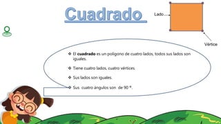 Lado
Vértice
 El cuadrado es un polígono de cuatro lados, todos sus lados son
iguales.
 Tiene cuatro lados, cuatro vértices.
 Sus lados son iguales.
 Sus cuatro ángulos son de 90 °.
 