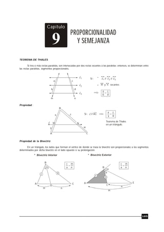 TRILCE
105
Capítulo
PROPORCIONALIDAD
Y SEMEJANZA
9
TEOREMA DE THALES
Si tres o más rectas paralelas, son intersecadas por dos rectas secantes a las paralelas; entonces, se determinan entre
las rectas paralelas, segmentos proporcionales.
d
c
b
a

a
b
c
d
L1
L2
L3
m n
Si : L1 L2 L3
// //
*
* m y n secantes
Propiedad :
B
A C
x z
y w
L M N
Si : // AC
L
w
z
y
x

Teorema de Thales
en un triángulo.
Propiedad de la Bisectriz
En un triángulo, los lados que forman el vértice de donde se traza la bisectriz son proporcionales a los segmentos
determinados por dicha bisectriz en el lado opuesto o su prolongación.
B
A C
 
D
a
m n
* Bisectriz Interior * Bisectriz Exterior
n
m
a
c

C
a
B
A


E
n
m
n
m
a
c

 