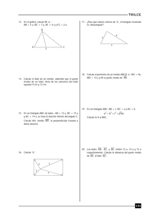 TRILCE
131
13. En el gráfico, calcule BF, si :
AB = 5 u, BC = 7 u, AF = 4 u y FC = 2 u.
B
A C
F
14. Calcule el lado de un rombo, sabiendo que el punto
medio de un lado, dista de los extremos del lado
opuesto 9 cm y 13 cm.
15. En un triángulo ABC de lados : AB = 13 u, BC = 15 u
y AC = 14 u, se traza la bisectriz interior del ángulo C.
Calcule AH, siendo BH la perpendicular trazada a
dicha bisectriz.
16. Calcule "x".
3
2
7
x
17. ¿Para qué valores enteros de "x", el triángulo mostrado
es obtusángulo?
x
3
4
18. Calcule el perímetro de un rombo ABCD, si : MC = 9u,
MD = 13 u y M es punto medio de AB .
19. En un triángulo ABC. AB = c, BC = a y AC = b.
bc
3
c
b
a 2
2
2



Calcule la m )
 BAC.
20. Los lados AB , AC y BC miden 13 u, 14 u y 15 u
respectivamente. Calcule la distancia del punto medio
de BC al lado AC .
 