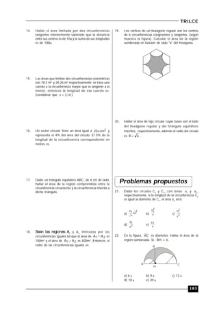 183
TRILCE
14. Hallar el área limitada por dos circunferencias
tangentes interiormente sabiendo que la distancia
entre sus centros es de 10u y la suma de sus longitudes
es de 100u.
15. Las áreas que limitan dos circunferencias concéntricas
son 78,5 m2
y 28,26 m2
respectivamente; se traza una
cuerda a la circunferencia mayor que es tangente a la
menor, entonces la longitud de esa cuerda es:
(considerar que 14
,
3

 ).
16. Un sector circular tiene un área igual a 2
cm
25 y
representa el 4% del área del círculo. El 5% de la
longitud de la circunferencia correspondiente en
metros es:
17. Dado un triángulo equilátero ABC, de 4 cm de lado,
hallar el área de la región comprendida entre la
circunferencia circunscrita y la circunferencia inscrita a
dicho triángulo.
18. Sean las regiones A1
y A2
limitadas por las
circunferencias iguales tal que el área de 2
1 A
A  es
100m2
y el área de 2
1 A
A  es 400m2
. Entonces, el
radio de las circunferencias iguales es:
19. Los vértices de un hexágono regular son los centros
de 6 circunferencias congruentes y tangentes, (según
muestra la figura). Calcular el área de la región
sombreada en función de lado "a" del hexágono.
20. Hallar el área de faja circular cuyas bases son el lado
del hexágono regular y del triángulo equilátero
inscritos, respectivamente, además el radio del círculo
es 6
R  .
Problemas propuestos
21. Dado los círculos C1
y C2
, con áreas a1
y a2
,
respectivamente, si la longitud de la circunferencia C2
es igual al diámetro de C1
, el área a2
será:
a)
2
1
a
u

b) 
2
1
a
c) 2
2
1
a

d) 2
1
a

e) 
1
a
22. En la figura, AC es diámetro. Hallar el área de la
región sombreada. Si : BH = 6.
A
H
B
C
a) 6  b) 9  c) 12 
d) 18  e) 20 
 