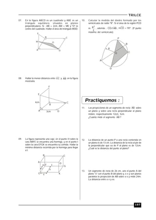 197
TRILCE
07. En la figura ABCD es un cuadrado y ABE es un
triángulo equilátero, situados en planos
perpendiculares. Si : AB = 2cm, AM = ME y "O" es
centro del cuadrado. Hallar el área del triángulo MOD.
A
B C
D
O
E
M
08. Hallar la menor distancia entre EC y AB en la figura
mostrada.
A
C
D
E
F
4cm
B
3cm
09. La figura representa una caja; en el punto H sobre la
cara ABFE se encuentra una hormiga, y en el punto I
sobre la cara EFGK se encuentra su comida. Hallar la
mínima distancia recorrida por la hormiga para llegar
a I.
A
B C
D
G
K
H F
E
I
6
7 8
10. Calcular la medida del diedro formado por los
semicírculos de radio "R". Si el área de la región PCD
es
2
R2
, además : AB
//
CD , mCD = 90º. (P punto
máximo del semicírculo).
O
A
B
C
R
P
D
Practiquemos :
11. Las proyecciones de un segmento de recta AB sobre
un plano y sobre una recta perpendicular al plano
miden, respectivamente 12cm, 5cm.
¿Cuánto mide el segmento AB ?
12. La distancia de un punto P a una recta contenida en
un plano es de 13 cm. La distancia de la recta al pie de
la perpendicular que va de P al plano es de 12cm.
¿Cuál es la distancia del punto al plano?
13. Un segmento de recta de 26 cm, une el punto A del
plano "x" con el punto B del plano y, x e y son planos
paralelos la proyección de AB sobre x o y mide 24m.
La distancia entre x e y es:
 