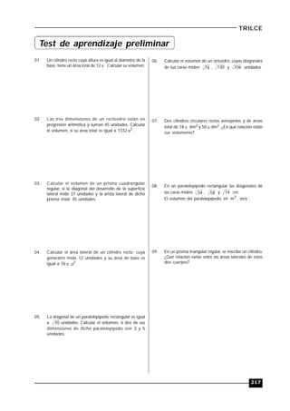 217
TRILCE
01. Un cilindro recto cuya altura es igual al diámetro de la
base, tiene un área total de 12  . Calcular su volumen.
02. Las tres dimensiones de un rectoedro están en
progresión aritmética y suman 45 unidades. Calcular
el volumen, si su área total es igual a 1332 2
u .
03. Calcular el volumen de un prisma cuadrangular
regular, si la diagonal del desarrollo de la superficie
lateral mide 37 unidades y la arista lateral de dicho
prisma mide 35 unidades.
04. Calcular el área lateral de un cilindro recto; cuya
generatriz mide 12 unidades y su área de base es
igual a 16  2
u .
05. La diagonal de un paralelepípedo rectangular es igual
a 70 unidades. Calcular el volumen, si dos de sus
dimensiones de dicho paralelepípedo son 3 y 5
unidades.
06. Calcular el volumen de un ortoedro, cuyas diagonales
de sus caras miden 74 , 130 y 106 unidades.
07. Dos cilindros circulares rectos semejantes y de áreas
total de 18  dm2 y 50  dm2. ¿En qué relación están
sus volúmenes?
08. En un paralelepípedo rectangular las diagonales de
las caras miden 34 , 58 y 74 cm.
El volumen del paralelepípedo, en 3
m , será :
09. En un prisma triangular regular, se inscribe un cilindro.
¿Qué relación existe entre las áreas laterales de estos
dos cuerpos?
Test de aprendizaje preliminar
 