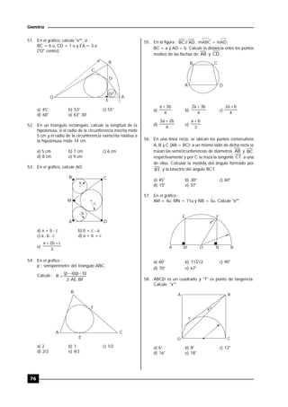 76
Geometría
51. En el gráfico, calcule "xº", si :
BC = 6 u, CD = 1 u y EA = 3 u.
("O" centro).
x
O
C
B
D
A
E
º
a) 45° b) 53° c) 55°
d) 60° e) 63° 30'
52. En un triángulo rectángulo, calcule la longitud de la
hipotenusa, si el radio de la circunferencia inscrita mide
5 cm y el radio de la circunferencia exinscrita relativa a
la hipotenusa mide 14 cm.
a) 5 cm b) 7 cm c) 6 cm
d) 8 cm e) 9 cm
53. En el gráfico, calcule AD.
a
c
b
B C
M
A D
a) a + b - c b) b + c - a
c) a . b . c d) a + b + c
e)
3
c
b
2
a 

54. En el gráfico :
p : semiperímetro del triángulo ABC.
Calcule :
BF
.
AE
.
2
)
b
p
)(
a
p
(
R



A
B
F
E
C
a) 2 b) 1 c) 1/2
d) 2/3 e) 4/3
55. En la figura : AD
//
BC , mABC = mAD;
BC = a y AD = b. Calcule la distancia entre los puntos
medios de las flechas de AB y CD .
A
B C
D
a)
4
b
3
a 
b)
4
b
3
a
2 
c)
4
b
a
2 
d)
4
b
2
a
3 
e)
2
b
a 
56. En una línea recta, se ubican los puntos consecutivos
A, B y C (AB > BC); a un mismo lado de dicha recta se
trazan las semicircunferencias de diámetros AB y BC
respectivamente y por C se traza la tangente CT a una
de ellas. Calcular la medida del ángulo formado por
BT y la bisectriz del ángulo BCT.
.
a) 45° b) 30° c) 60°
d) 15° e) 37°
57. En el gráfico :
AM = 4u; MN = 11u y NB = 5u. Calcule "xº".
A M O N B
F
E
xº
a) 60° b) 113°/2 c) 90°
d) 70° e) 67°
58. ABCD es un cuadrado y "T" es punto de tangencia.
Calcule "x°".
C
D
xº
A B
T
a) 6° b) 8° c) 12°
d) 16° e) 18°
 