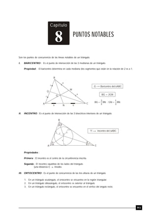 TRILCE
9 1
Capítulo
PUNTOS NOTABLES
8
Son los puntos de concurrencia de las líneas notables de un triángulo.
I. BARICENTRO : Es el punto de intersección de las 3 medianas de un triángulo.
Propiedad : El baricentro determina en cada mediana dos segmentos que están en la relación de 2 es a 1.
B
A C
Q
M
G
N
G Baricentro del ABC

BG = 2GN
BN
3
1
GN
;
BN
3
2
BG 

c
a
b b
a
c
II. INCENTRO : Es el punto de intersección de las 3 bisectrices interiores de un triángulo.
B
A C
 




I
r r
r
"I" Incentro del ABC

Propiedades :
Primera : El incentro es el centro de la circunferencia inscrita.
Segunda : El incentro equidista de los lados del triángulo.
(una distancia r)  inradio.
.
III. ORTOCENTRO : Es el punto de concurrencia de las tres alturas de un triángulo.
1. En un triángulo acutángulo, el ortocentro se encuentra en la región triangular.
2. En un triángulo obtusángulo, el ortocentro es exterior al triángulo.
3. En un triángulo rectángulo, el ortocentro se encuentra en el vértice del ángulo recto.
 