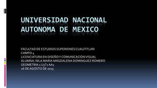 UNIVERSIDAD NACIONAL
AUTONOMA DE MEXICO
FACULTAD DE ESTUDIOS SUPERIONESCUAUTITLAN
CAMPO 4
LICENCIATURA EN DISEÑOY COMUNICACIÓNVISUAL
ALUMNA: NILA MARIA MAGDALENA DOMINGUEZ ROMERO
GEOMETRIA 1 U3T1 AA1
26 DEAGOSTO DE 2015
 