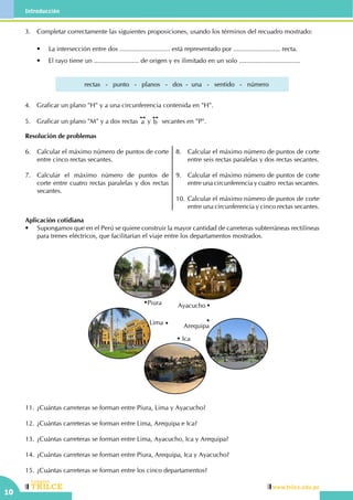 10
CEILTR
Colegios
www.trilce.edu.pe
Introducción
Resolución de problemas
6.	 Calcular el máximo número de puntos de corte
entre cinco rectas secantes.
7.	 Calcular el máximo número de puntos de
corte entre cuatro rectas paralelas y dos rectas
secantes.
8.	 Calcular el máximo número de puntos de corte
entre seis rectas paralelas y dos rectas secantes.
9.	 Calcular el máximo número de puntos de corte
entre una circunferencia y cuatro rectas secantes.
10.	Calcular el máximo número de puntos de corte
entre una circunferencia y cinco rectas secantes.
Aplicación cotidiana
•	 Supongamos que en el Perú se quiere construir la mayor cantidad de carreteras subterráneas rectilíneas
para trenes eléctricos, que facilitarían el viaje entre los departamentos mostrados.
	
Arequipa
Piura
Lima
Ica
Ayacucho
11.	¿Cuántas carreteras se forman entre Piura, Lima y Ayacucho?
12.	¿Cuántas carreteras se forman entre Lima, Arequipa e Ica?
13.	¿Cuántas carreteras se forman entre Lima, Ayacucho, Ica y Arequipa?
14.	¿Cuántas carreteras se forman entre Piura, Arequipa, Ica y Ayacucho?
15.	¿Cuántas carreteras se forman entre los cinco departamentos?
3.	 Completar correctamente las siguientes proposiciones, usando los términos del recuadro mostrado:
	 •	 La intersección entre dos ............................ está representado por .......................... recta.
	 •	 El rayo tiene un ......................... de origen y es ilimitado en un solo ..................................
rectas   -   punto   -   planos   -   dos  -  una   -   sentido   -   número
4.	 Graficar un plano "H" y a una circunferencia contenida en "H".
5.	 Graficar un plano "M" y a dos rectas a y b secantes en "P".
 