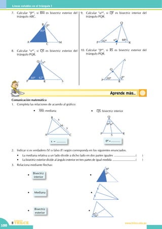 CEILTR
Colegios
www.trilce.edu.pe
100
Líneas notables en el triángulo I
Conceptosbásicos Aprende más...
Comunicación matemática
1.	 Completa las relaciones de acuerdo al gráfico:
P
Q
S R
qº aº
qº=...........
•	 QS: bisectriz interior
A
B
C
M
x
y
x = ...........
•	 AM: mediana
2.	 Indicar si es verdadero (V) o falso (F) según corresponda en los siguientes enunciados.
	 •	 La mediana relativa a un lado divide a dicho lado en dos partes iguales ...........................(	)
	 •	 La bisectriz exterior divide al ángulo exterior en tres partes de igual medida ................................(	)
3.	 Relaciona mediante flechas:
	 	 	 •   
Bisectriz
interior
	              	 	 	 •       qº
qº
	 	 	 •	 Mediana        	    •
	
	 	 	 •	
Bisectriz
exterior
	       •  
aº
aº
7.	 Calcular "bº", si BM es bisectriz exterior del
triángulo ABC.
A
B
C
M
80º
bº
8.	 Calcular "xº", si QS es bisectriz exterior del
triángulo PQR.
P
Q
R S
40º 62º
xº
9.	 Calcular "aº", si QF es bisectriz interior del
triángulo PQR.
42º aº 88º
P
Q
RF
10.	Calcular "bº", si RS es bisectriz exterior del
triángulo PQR.
R
30º
P
Q
S
bº
 
