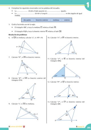 Central: 619-8100
101
Unidad IV
14.	 Completar los siguientes enunciados con las palabras del recuadro.
	 •	 La .......................  divide al lado opuesto en.............................. iguales.
	 •	 La .................................. divide al ángulo .................................. en dos ángulos de igual 	
	medida.
dos partes     -     bisectriz exterior     -     mediana     -     externo
5.	 Grafica haciendo uso de la regla:
	 •	 El triángulo ABC y traza la mediana CE relativa al lado AB.
	 •	 El triángulo PQR y traza la bisectriz interior PE relativa al lado QR.
Resolución de problemas
6.	Si QN es mediana, calcular "y", si: NP=18.
E
P
Q
Ny+24
7.	 Calcular "qº", si BN es bisectriz interior.
A
B
CN
75º
qº+
20º
8.	 Calcular "bº", si MN es bisectriz exterior del
triángulo ATM.
40º
A
T
M
N
bº
100º
9.	 Calcular "x", si AM es mediana.
A
B
C
M
3x+1
13
10.	Calcular "xº", si BF es bisectriz interior.
35º 65º
A
B
C
F
xº
11.	Calcular "xº", si RE es bisectriz exterior del
triángulo ARQ.
35º 95º xº
A
R
Q E
12.	Calcular "qº", si QF es bisectriz interior.
P
Q
F R
30º 80ºqº
13.	Calcular "xº", si CP es bisectriz exterior del
triángulo ABC.
54º
A
B
C
P
86º
xº
 