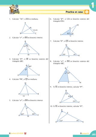 Central: 619-8100
103
Unidad IV
1
Conceptosbásicos Practica en casa
18:10:45
1.	 Calcular "AC", si BM es mediana.
A
B C
M
6 cm
2.	 Calcular "xº", si BM es bisectriz interior.
A
B
CM
2xº
30º–xº
3.	 Calcular "qº", si BE es bisectriz exterior del
triángulo ABC.
qº
A
B
C
E
80º
4.	 Calcular "PR", si QS es mediana.
P
Q
R
S
12
5.	 Calcular "aº", si BM es bisectriz interior.
A
B
C
M
82º 30º
aº
6.	 Calcular "bº", si UM es bisectriz exterior del
triángulo EDU.
82º bºE
D
M
U
7.	 Calcular "qº", si QS es bisectriz interior.
70º
50º
qº
P
Q
R
S
8.	 Calcular "aº", si BM es bisectriz exterior del
triángulo ABC.
50ºaº
A
B
C M
9.	Si AE es bisectriz interior, calcular "qº".
A
B
E
C
qº
75º
25º
10.	Si AE es bisectriz interior, calcular "qº".
32º qº
A
B
C
E
 
