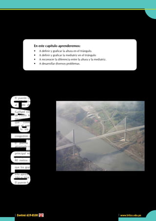 Central: 619-8100
Geometría
105
www.trilce.edu.pe
2
Central: 619-8100
Líneas notables en el
triángulo II
En este capítulo aprenderemos:
•	 A definir y graficar la altura en el triángulo.
•	 A definir y graficar la mediatriz en el triángulo
•	 A reconocer la diferencia entre la altura y la mediatriz.
•	 A desarrollar diversos problemas.
•	 En la estructura del puente Centenario de Panamá, se observa una simetría en la estructura.
El puente Centenario
El puente Centenario es el segundo puente permanente en cruzar el canal de Panamá, el primer puente
fue el "Puente de las Américas". Otros puentes de menor tamaño fueron construidos en las compuertas
de las esclusas de Miraflores y Gatún, pero estos puentes solo se pueden usar cuando las puertas de las
compuertas están cerradas y además tienen un límite de capacidad muy estricto.
El puente Centenario se ubica
a 15 kilómetros (9 millas)
al norte del "Puente de las
Américas" y cruza el Corte
Gaillard cerca de las esclusas
de Pedro Miguel. Las nuevas
secciones de la autopista
que conectan a Arraiján
con el este a Cerro Patacón
en la vía este del puente,
alivian significativamente la
congestión con el "Puente de
las Américas".
El puente tiene un diseño
atirantado con un largo total de
1 052 m (3 451 pies) su arco
principal mide 320 m (1 050
pies) y con una elevación de
80 metros (262 pies) sobre el
canal de Panamá permitiendo
que los grandes buques pasen
por debajo de este. El puente
esta apoyado por dos torres de
184 m (604 pies) de alto. Tiene la capacidad de albergar 6 carriles de tráfico a través del canal.
El puente fue diseñado para soportar los temblores los cuales son registrados con frecuencia en la zona del
canal.
La torre oeste del puente fue construida con 50 metros tierra adentro para permitir la ampliación del canal
de Panamá.
CAPITULO
 