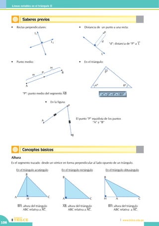 CEILTR
Colegios
www.trilce.edu.pe
106
Líneas notables en el triángulo II
Conceptos básicos
Saberes previos
L1
L2
aº qº
bº
aº+bº+qº=180º
•	 Rectas perpendiculares: •	 Distancia de  un punto a una recta:
•	 Punto medio: •	 En el triángulo:
P
L
d
"d": distancia de "P" a
!!
L
P
A
B
m
m
"P": punto medio del segmento AB
•	 En la figura:
A
P
B
El punto "P" equidista de los puntos
"A" y "B"
Altura
Es el segmento trazado desde un vértice en forma perpendicular al lado opuesto de un triángulo.
En el triángulo acutángulo
A
B
C
H
BH: altura del triángulo 	
	 ABC relativa a AC.
En el triángulo obtusángulo
A
B
CH
BH: altura del triángulo	
	 ABC relativa a AC.
En el triángulo rectángulo
A
B
C
AB: altura del triángulo	
	 ABC relativa a AC.
 