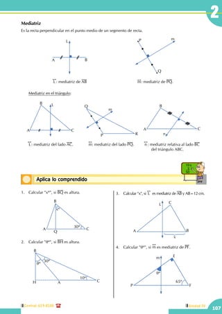Central: 619-8100
107
Unidad IV
2
Conceptos básicosAplica lo comprendido
10 x
5
50
Mediatriz
Es la recta perpendicular en el punto medio de un segmento de recta.
L
A B
!!
L : mediatriz de AB
P
Q
m
!!
m: mediatriz de PQ.
	 Mediatriz en el triángulo:
A
B
C
L
!!
L: mediatriz del lado AC.
Q
P R
m
!!
m: mediatriz del lado PQ.
!!
n : mediatriz relativa al lado BC	
	 del triángulo ABC.
A
B
C
n
1.	 Calcular "xº", si BQ es altura.
A
B
C
Q
xº
30º
2.	 Calcular "qº", si BH es altura.
30º
10º
qº
A
B
CH
3.	 Calcular "x", si
!!
L es mediatriz de AB y AB=12 cm.
A B
CL
x
4.	 Calcular "qº", si
!!
m es mediatriz de PF.
P
E
F
m
qº
65º
 