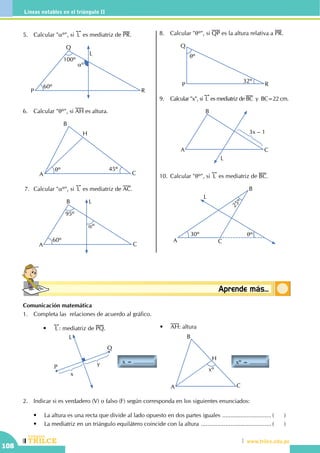 CEILTR
Colegios
www.trilce.edu.pe
108
Líneas notables en el triángulo II
Conceptosbásicos Aprende más...
5.	 Calcular "aº", si
!!
L es mediatriz de PR.
P R
L
Q
60º
100º
aº
6.	 Calcular "qº", si AH es altura.
A
B
C
H
qº 45º
7.	 Calcular "aº", si
!!
L es mediatriz de AC.
A
B
C
L
95º
60º
aº
8.	 Calcular "qº", si QP es la altura relativa a PR.
qº
32º
P
Q
R
9.	 Calcular "x", si
!!
L es mediatriz de BC  y  BC=22 cm.
A
B
C
L
3x – 1
10.	Calcular "qº", si
!!
L es mediatriz de BC.
30º qº
25º
A
B
C
L
Comunicación matemática
1.	 Completa las relaciones de acuerdo al gráfico.
x = ............
L
P
Q
x
y
•	
!!
L : mediatriz de PQ.
xº = ..........
A
B
C
H
xº
•	 AH: altura
2.	 Indicar si es verdadero (V) o falso (F) según corresponda en los siguientes enunciados:
	 •	 La altura es una recta que divide al lado opuesto en dos partes iguales ............................... (	)
	 •	 La mediatriz en un triángulo equilátero coincide con la altura ............................................ (	)
 