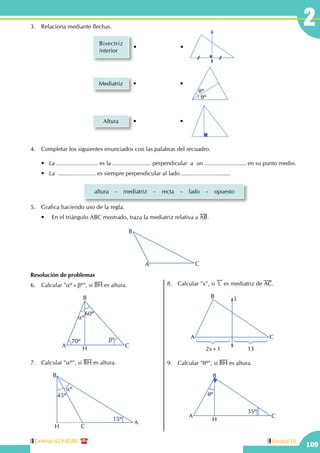 Central: 619-8100
109
Unidad IV
23.	 Relaciona mediante flechas.
Bisectriz
interior
• •
Mediatriz
qº
qº
• •
Altura • •
4.	 Completar los siguientes enunciados con las palabras del recuadro.
	 •   La .......................... es la ........................ perpendicular  a  un .......................... en su punto medio.
	 •   La  ....................... es siempre perpendicular al lado ..............................
altura - mediatriz - recta - lado - opuesto
5.	 Grafica haciendo uso de la regla.
	 •	 En el triángulo ABC mostrado, traza la mediatriz relativa a AB.
A
B
C
Resolución de problemas
6.	 Calcular "aº+bº", si BH es altura.
aº
60º
70º bº
A
B
CH
7.	 Calcular "aº", si BH es altura.
A
B
CH
45º
15º
aº
8.	 Calcular "x", si
!!
L es mediatriz de AC.
A
B
C
L
2x+1 13
9.	 Calcular "qº", si BH es altura.
A
B
C
qº
35º
H
 