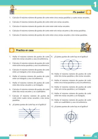 11
Central: 619-8100 Unidad I
1
Conceptosbásicos ¡Tú puedes!
1.	 Calcular el máximo número de puntos de corte entre cinco rectas paralelas y cuatro rectas secantes.
2.	 Calcular el máximo número de puntos de corte entre seis rectas secantes.
3.	 Calcular el máximo número de puntos de corte entre siete rectas secantes.
4.	 Calcular el máximo número de puntos de corte entre seis rectas secantes y dos rectas paralelas.
5.	 Calcular el máximo número de puntos de corte entre cinco rectas secantes y tres rectas paralelas.
1.	 Hallar el máximo número de puntos de corte
entre tres rectas secantes y una circunferencia.
2.	 Calcular el máximo número de puntos de corte
entre ocho rectas paralelas y una circunferencia.
3.	 Calcular el máximo número de puntos de corte
entre un triángulo y tres rectas paralelas.
4.	 Hallar el máximo número de puntos de corte
entre un triángulo y una circunferencia.
5.	 Hallar el máximo número de puntos de corte
entre dos rectas secantes y un triángulo.
	
6.	 Calcular el máximo número de puntos de corte
entre dos rectas secantes y un cuadrilátero.
	
7.	 Calcular el máximo número de puntos de
corte entre cuatro rectas secantes y dos rectas
paralelas.
	
8.	 ¿Cuántos puntos de corte hay en el gráfico?
9.	 ¿Cuántos puntos de corte hay en el gráfico?
10.	Hallar el máximo número de puntos de corte
entre tres rectas paralelas y dos rectas secantes.
	
11.	Hallar el máximo número de puntos de corte
entre cinco rectas paralelas y una circunferencia.
12.	Hallar el máximo número de puntos de corte
entre seis rectas paralelas y un triángulo.
13.	Hallar el máximo número de puntos de corte
entre tres rectas secantes y un triángulo.
14.	Hallar el máximo número de puntos de corte
entre un cuadrilátero y una circunferencia.
15.	¿Cuántos puntos de corte hay en el gráfico?
Practica en casa
18:10:45
Conceptos básicosPractica en casa
18:10:45
 