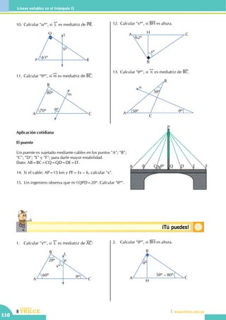 CEILTR
Colegios
www.trilce.edu.pe
110
Líneas notables en el triángulo II
Conceptosbásicos ¡Tú puedes!
Aplicación cotidiana
El puente
Un puente es sujetado mediante cables en los puntos "A"; "B";
"C"; "D"; "E" y "F"; para darle mayor estabilidad.
Dato: AB=BC=CQ=QD=DE=EF.
14.	Si el cable: AP=15 km y PF=3x – 6, calcular "x".
15.	Un ingeniero observa que mBQPD=20º. Calcular "qº".
1.	 Calcular "xº", si
!!
L es mediatriz de AC:
2qº
qº
A
B
P
C
L
60º
xº
2.	 Calcular "qº", si BH es altura.
A
B
C
H
qº
5qº – 80º
10.	Calcular "aº", si
!!
L es mediatriz de PR.
P
Q
R
L
65º
aº
11.	Calcular "qº", si
!!
m es mediatriz de BC.
70º
80º
A
B
C
m
qº
12.	Calcular "xº", si BH es altura.
A
B
CH
62º
xº
13.	Calcular "qº", si
!!
n es mediatriz de BC.
5qº
3qº
qº
A
B
C
n
A B D E F
P
QqºC
 