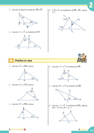 Central: 619-8100
111
Unidad IV
2
Conceptos básicosPractica en casa
18:10:45
1.	 Calcular "qº", si BH es altura.
A
B
CH
qº
50º
2.	 Calcular "aº", si CP es altura.
A
B
C
P 70º
aº
3.	 Calcular "qº", si BH es altura.
A
B
C
H
qº
55º
4.	 Calcular "xº", si
!!
L es mediatriz de PR.
P
Q
R
L
75º
80º
xº
5.	 Calcular "qº", si
!!
n es mediatriz de QR.
Q
P R
n
qº 25º
6.	 Calcular  "x", si
!!
L es mediatriz de AB y además
AB = 14 cm y AP= 2x –1.
A
B
P
C
L
3.	 Calcular el ángulo formado por AH y CP.
			
30º
40º
A
B
C
H
P
4.	 Calcular "x", si
!!
L es mediatriz de AC
A
B
C
L
3aº aº
P
80º
xº
5.	Si
!!
m y
!!
n son mediatrices de BC y AC, calcular
"xº".
			
A
B
C
120º
130º
xº
n
m
 