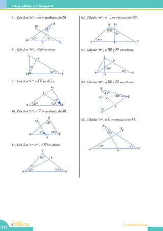 CEILTR
Colegios
www.trilce.edu.pe
112
Líneas notables en el triángulo II
7.	 Calcular "qº", si
!!
m es mediatriz de CB.
40º qº
15º
A
B
C
m
8.	 Calcular "qº", si QH es altura.
qº
36º
P
Q R
H
9.	 Calcular "xº", si FM es altura.
A
M
F
E
42º 36º
xº
10.	Calcular "xº", si
!!
n es mediatriz de AB.
A
B
n
C
xº
54º
68º
11.	Calcular "xº–yº", si AH es altura.
A
E
H
N
yº
xº
80º
70º
12.	Calcular "qº", si
!!
L es mediatriz de AC.
25º
100º
qº
A
B
C
L
13.	Calcular "qº", si BH y AP son alturas.
A
B
P
C
H
3qº
qº
14.	Calcular "qº", si BH y CP son alturas.
A
C
B
H
P
qº
45º
30º
15.	Calcular "xº", si
!!
L es mediatriz de AB.
30º
32º
A
B
C
L
xº
 