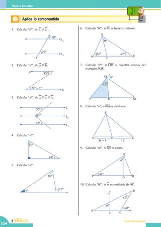 CEILTR
Colegios
www.trilce.edu.pe
114
Repaso bimestral
Conceptos básicosAplica lo comprendido
10 x
5
50
1.	 Calcular "bº", si:
!!
L1 //
!!
L2 .
L1
L2
10bº
70º
2.	 Calcular "xº", si:
!!
a //
!!
b.
	
a
b
35º
2xº – 1º
3.	 Calcular "xº", si:
!!
L1 //
!!
L2 //
!!
L3.
L2
L3
L1
xº
50º
62º
4.	 Calcular "xº".
3xº
54º
5.	 Calcular "xº"
xº
80º
112º
6.	 Calcular "qº", si BE es bisectriz interior.
A
B
C
E
qº
82º 40º
7.	 Calcular "qº", si QM es bisectriz exterior del
triángulo PQR.
62º
P
Q
R M
qº
8.	 Calcular "x", si BM es mediana.
A
B
CM
3x – 4 11
9.	 Calcular "aº", si QS es altura.
P
Q
R
41º
S
aº
10.	Calcular "qº", si
!!
n es mediatriz de AC.
A
B
C
n
42º
60º
qº
 