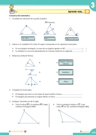 Central: 619-8100
115
Unidad IV
3
Conceptosbásicos Aprende más...
Comunicación matemática
1.	 Completa las relaciones de acuerdo al gráfico.
qº
aº xº
xº= ..... + .....
aº qº
aº+qº= ........
qº
wºA
B
C
M
qº=...........
AM: bisectriz
2.	 Indicar si es verdadero (V) o falso (F) según corresponda en los siguientes enunciados.
	 •	 En un triángulo rectángulo, la suma de sus ángulos agudos es 90º ................................... (	)
	 •	 La mediatriz es una recta perpendicular en el punto medio de un segmento ................... (	)
3.	 Relaciona mediante flechas.
Ángulos alternos
internos
• •
qº
qº
Mediatriz• •
Altura• •
4.	 Completa los enunciados.
	 •	 El triángulo que tiene sus tres lados de igual medida se llama ..........................................
	 •	 El triángulo que presenta un ángulo obtuso se llama ........................................................
5.	 Grafique haciendo uso de la regla.
	 •	 Trace la altura BH y la mediana BM, luego 	
		 sombrea el triángulo HBM.
A
B
C
	 •	 Traza la mediatriz relativa a AC y que 	
	 corta a BC en "Q", sombrea el triángulo ABQ.
A
B
C
 