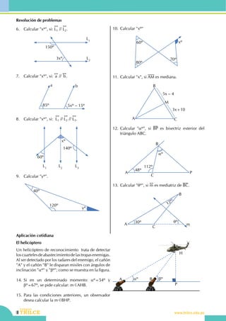 116
Repaso bimestral
CEILTR
Colegios
www.trilce.edu.pe
Resolución de problemas
6.	 Calcular "xº", si:
!!
L1 //
!!
L2.
L1
L2
150º
3xº
7.	 Calcular "xº", si:
!!
a //
!!
b.
85º 5xº – 15º
a b
8.	 Calcular "xº", si:  
!!
L1 //
!!
L2 //
!!
L3.
L1
L3
L2
xº
60º
140º
9.	 Calcular "yº".
40º
120º
yº
10.	Calcular "xº"
80º
70º
xº60º
11.	Calcular "x", si AM es mediana.
A
B
C
M
3x+10
5x – 4
12.	Calcular "aº", si BP es bisectriz exterior del
triángulo ABC.
48º
112º
aº
A
B
C
P
13.	Calcular "qº", si
!!
m es mediatriz de BC.
12º
30º qº
A
B
C
m
Aplicación cotidiana
El helicóptero
Un helicóptero de reconocimiento  trata de detectar
loscuartelesdeabastecimientodelastropasenemigas.
Al ser detectado por los radares del enemigo, el cañón
"A" y el cañón "B" le disparan misiles con ángulos de
inclinación "aº" y "bº"; como se muestra en la figura.
14.	Si en un determinado momento: aº=54º y
bº=67º, se pide calcular: mBAHB.
15.	Para las condiciones anteriores, un observador
desea calcular la mBBHP.
aº bºA B
P
H
 