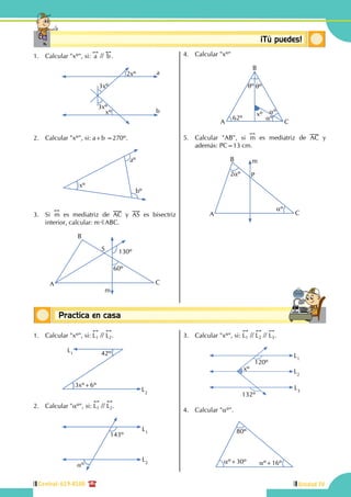 117
Unidad IV
3
Central: 619-8100
Conceptos básicosPractica en casa
18:10:45
Conceptosbásicos ¡Tú puedes!
1.	 Calcular "xº", si:
!!
a //
!!
b.
	
a
b
2xº
3xº
3xº
xº
2.	 Calcular "xº", si: a+b =270º.
xº
aº
bº
3.	Si
!!
m es mediatriz de AC y AS es bisectriz
interior, calcular: mBABC.
A
B
C
S 130º
60º
m
4.	 Calcular "xº"
62º
qºqº
aº
aº
xº
A
B
C
5.	 Calcular "AB", si
!!
m es mediatriz de AC y
además: PC=13 cm.
A
B
P
C
m
aº
2aº
1.	 Calcular "xº", si:
!!
L1 //
!!
L2.
42º
3xº+6º
L1
L2
2.	 Calcular "aº", si:
!!
L1 //
!!
L2.
L1
L2
143º
aº
3.	 Calcular "xº", si:
!!
L1 //
!!
L2 //
!!
L3.
L2
L3
L1
xº
120º
132º
4.	 Calcular "aº".
80º
aº+30º aº+16º
 