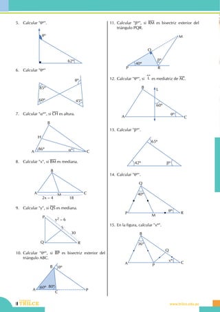 118
Repaso bimestral
CEILTR
Colegios
www.trilce.edu.pe
5.	 Calcular "qº".
62º
qº
6.	 Calcular "qº"
85º
60º 45º
qº
7.	 Calcular "aº", si CH es altura.
86º aºA
B
C
H
8.	 Calcular "x", si BM es mediana.
A
B
CM
2x – 4 18
9.	 Calcular "y", si QS es mediana.
Q
P
R
S
30
y2 – 6
10.	Calcular "qº", si BP es bisectriz exterior del
triángulo ABC.
A
B
C
P
qº
60º 80º
11.	Calcular "bº", si RM es bisectriz exterior del
triángulo PQR.
P
Q
R
M
40º
bº
12.	Calcular "qº", si
!!
L es mediatriz de AC.
A
B
C
L
60º
qº
13.	Calcular "bº".
42º
65º
bº
14.	Calcular "qº".
P
Q
M
R
40º
qº
15.	En la figura, calcular "xº".
P
Q
36º
xº
A
B
C
 