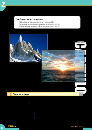 12
CEILTR
Colegios
www.trilce.edu.pe
Saberes previos
Segmentos de recta
En este capítulo aprenderemos:
•	 A identificar al segmento de recta y a su medida.
•	 A relacionar segmentos consecutivos y no consecutivos.
•	 A sumar y restar longitudes de segmentos  consecutivos.
Podemos mencionar otros tipos de líneas:
línea curva y línea quebrada. En nuestro
lenguaje común, el término "segmento"
significa parte o porción de algo con lo cual
lo podemos conjugar a términos anteriores.
•    ¿Qué líneas observas?
	 •	 Unidades de longitud
- Centímetros, metros, kilómetros.
- Pulgadas, pies, yardas, millas.
	 •	 Unidad de peso: .......................
	 	 Unidad de temperatura: .........................
	 •	 Ecuaciones de primer grado:
2x + 10 = 18 ⇒ x =
3x + x + 5 = 25 ⇒ x =
CAPITULO
2
En el capítulo anterior, mencionamos a la "línea
recta",  pero no es el único tipo de línea, en la
naturaleza encontramos diversidad de formas así
como en nuestro mismo cuerpo.
 